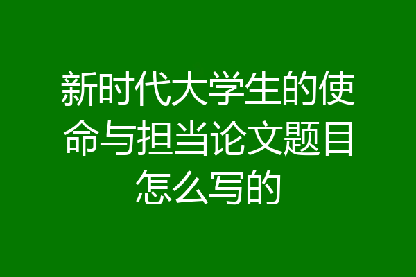 新时代大学生的使命与担当论文题目怎么写的