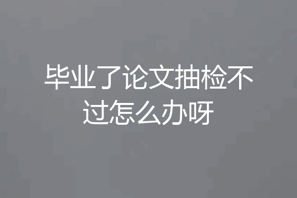 毕业了论文抽检不过怎么办呀