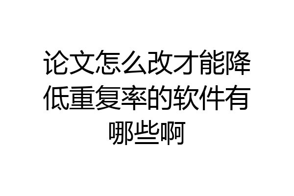 论文怎么改才能降低重复率的软件有哪些啊