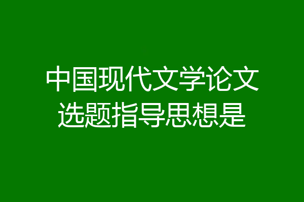中国现代文学论文选题指导思想是