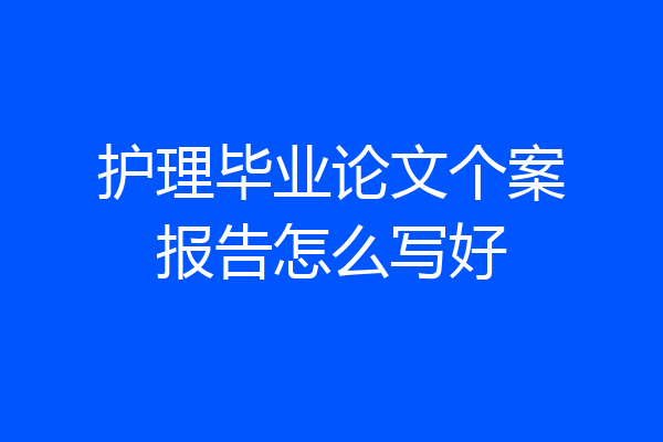 护理毕业论文个案报告怎么写好