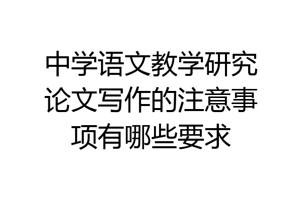 中学语文教学研究论文写作的注意事项有哪些要求