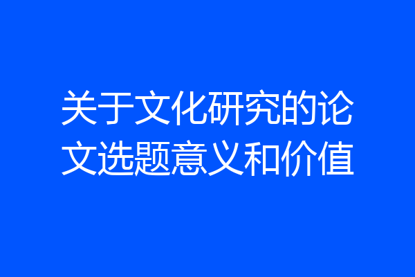 关于文化研究的论文选题意义和价值