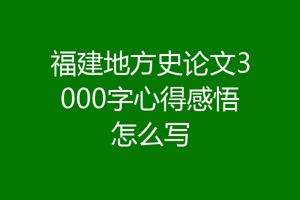福建地方史论文3000字心得感悟怎么写