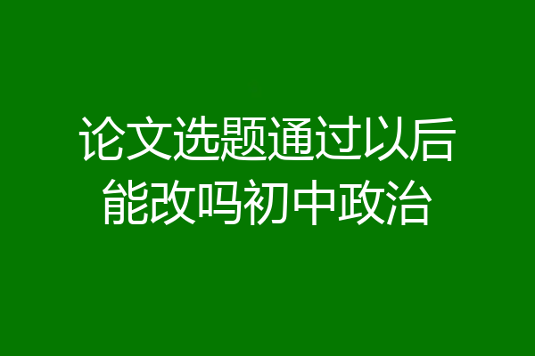 论文选题通过以后能改吗初中政治