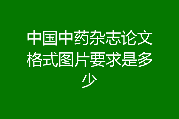中国中药杂志论文格式图片要求是多少