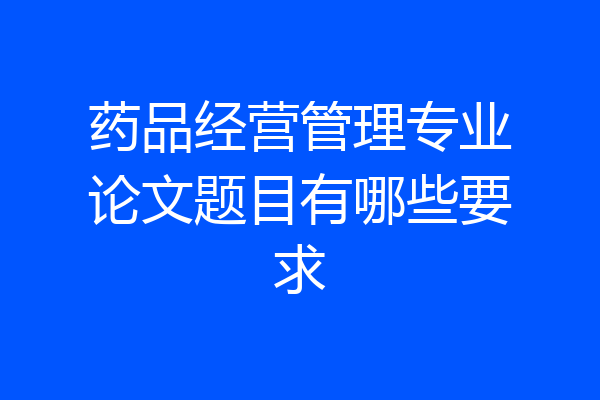 药品经营管理专业论文题目有哪些要求