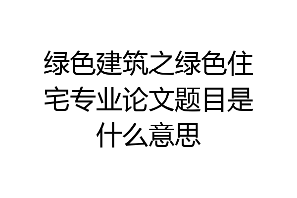 绿色建筑之绿色住宅专业论文题目是什么意思