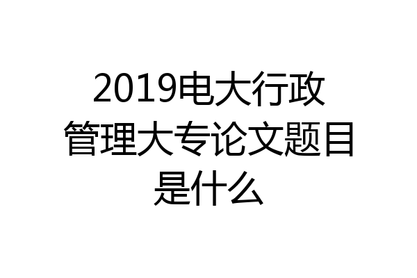 2019电大行政管理大专论文题目是什么