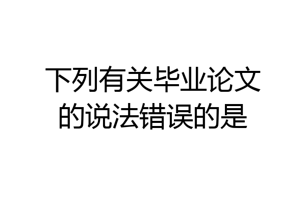 下列有关毕业论文的说法错误的是