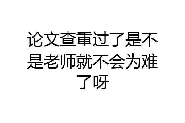 论文查重过了是不是老师就不会为难了呀
