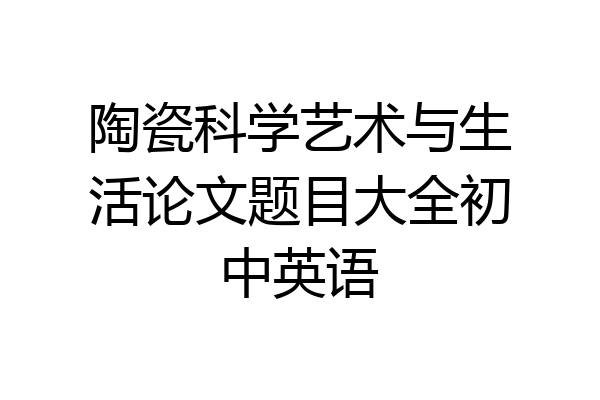 陶瓷科学艺术与生活论文题目大全初中英语