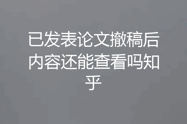 已发表论文撤稿后内容还能查看吗知乎
