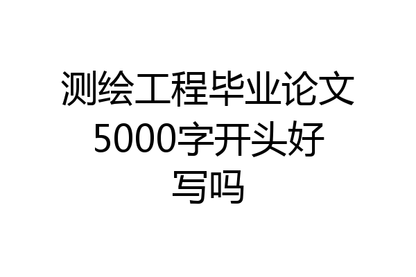 测绘工程毕业论文5000字开头好写吗