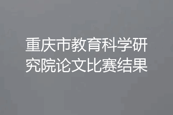 重庆市教育科学研究院论文比赛结果