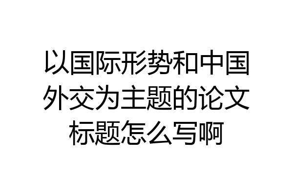 以国际形势和中国外交为主题的论文标题怎么写啊
