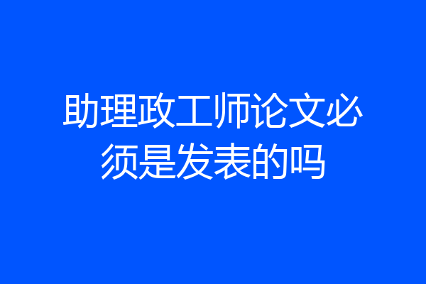 助理政工师论文必须是发表的吗