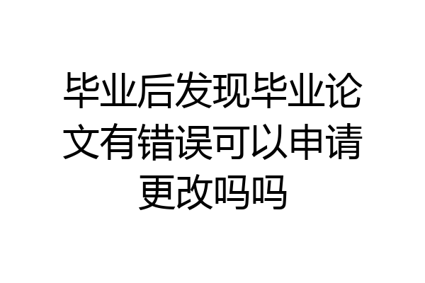 毕业后发现毕业论文有错误可以申请更改吗吗