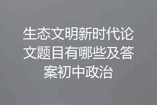 生态文明新时代论文题目有哪些及答案初中政治