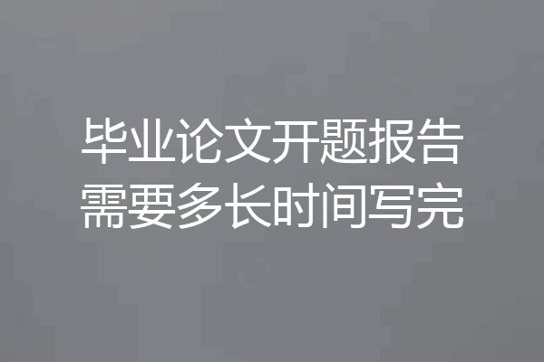 毕业论文开题报告需要多长时间写完