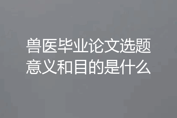 兽医毕业论文选题意义和目的是什么