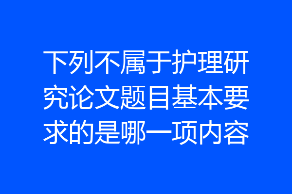 下列不属于护理研究论文题目基本要求的是哪一项内容
