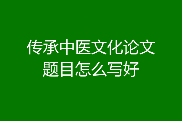 传承中医文化论文题目怎么写好