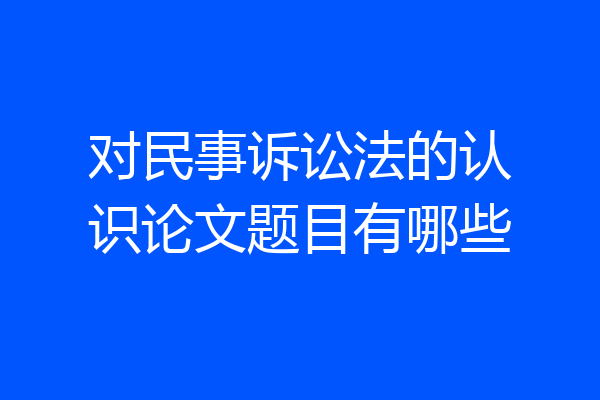 对民事诉讼法的认识论文题目有哪些