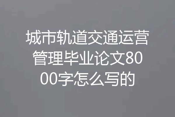 城市轨道交通运营管理毕业论文8000字怎么写的