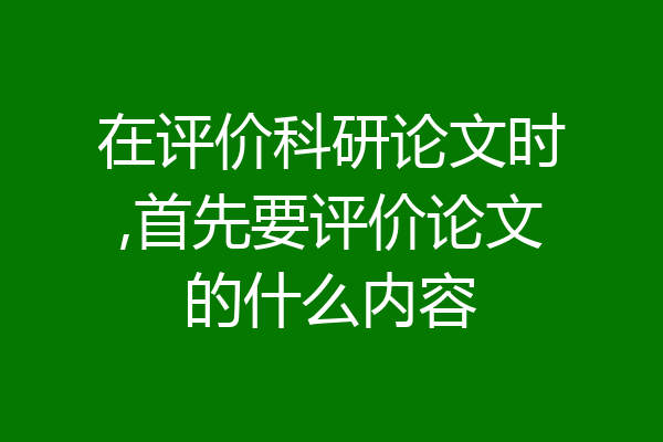 在评价科研论文时,首先要评价论文的什么内容