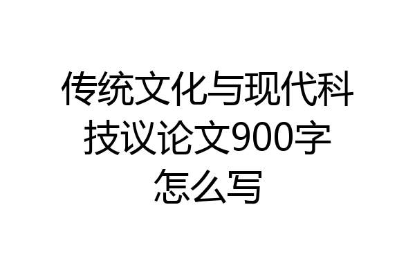 传统文化与现代科技议论文900字怎么写