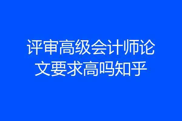 评审高级会计师论文要求高吗知乎