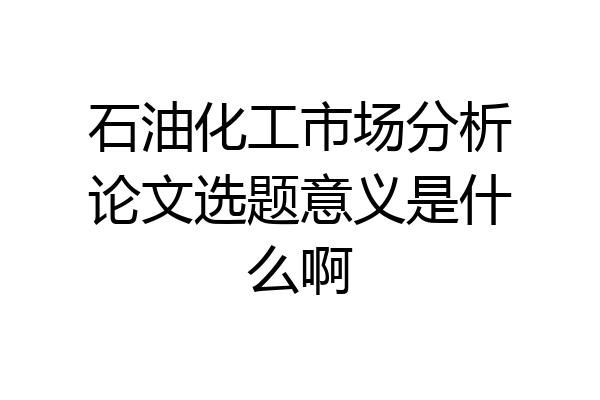 石油化工市场分析论文选题意义是什么啊