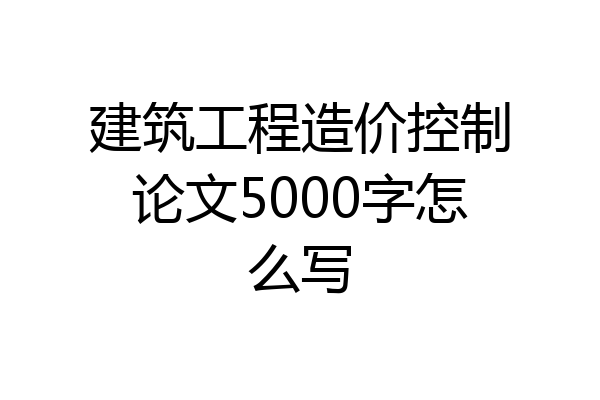 建筑工程造价控制论文5000字怎么写