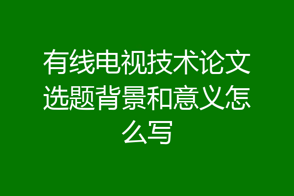 有线电视技术论文选题背景和意义怎么写