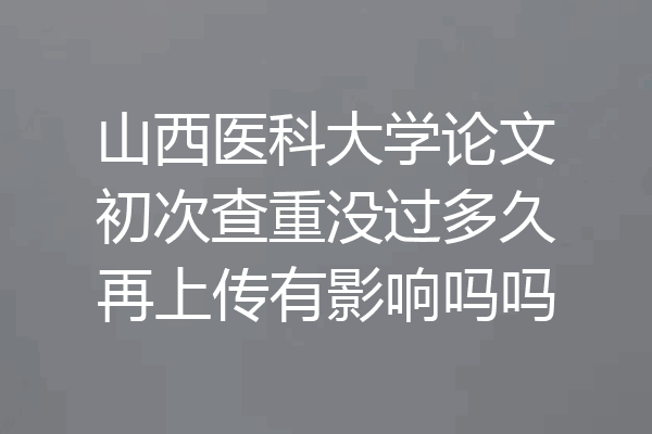 山西医科大学论文初次查重没过多久再上传有影响吗吗