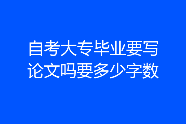 自考大专毕业要写论文吗要多少字数