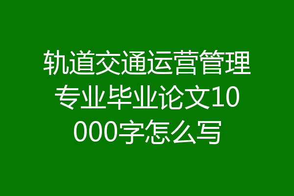 轨道交通运营管理专业毕业论文10000字怎么写