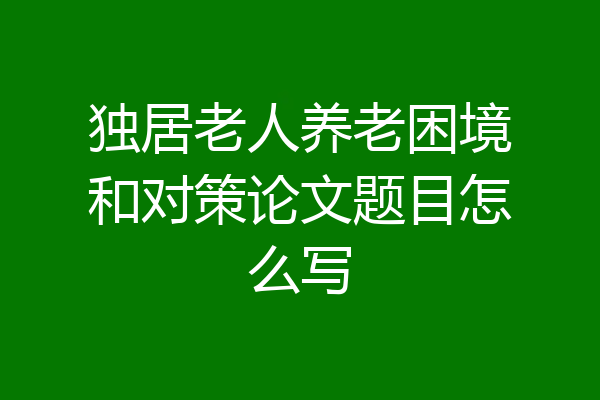 独居老人养老困境和对策论文题目怎么写