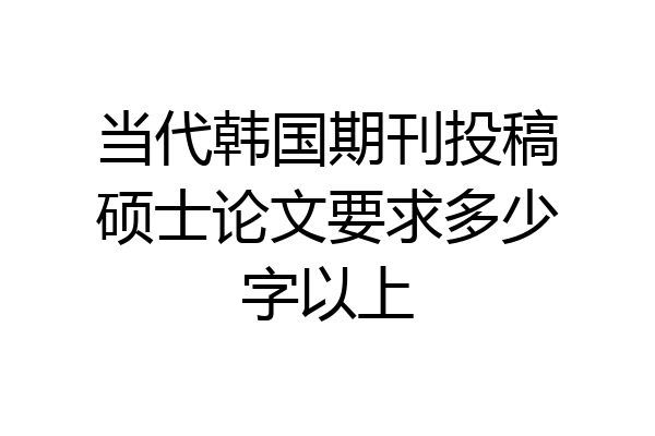 当代韩国期刊投稿硕士论文要求多少字以上