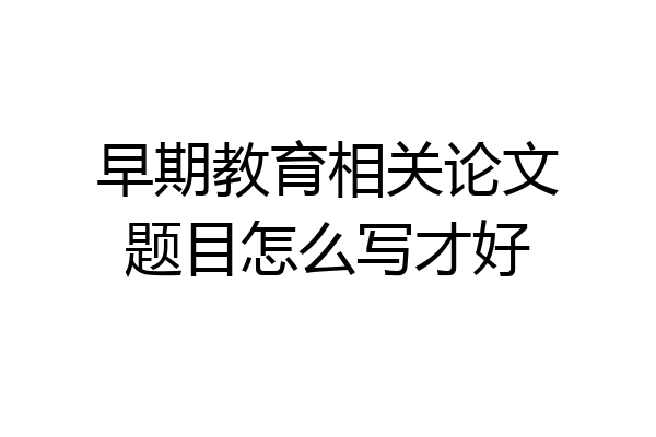 早期教育相关论文题目怎么写才好