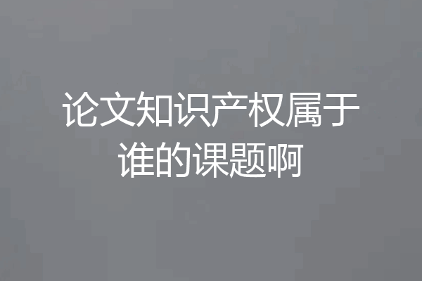 论文知识产权属于谁的课题啊