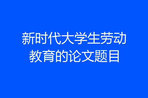 新时代大学生劳动教育的论文题目