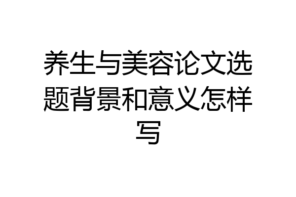 养生与美容论文选题背景和意义怎样写