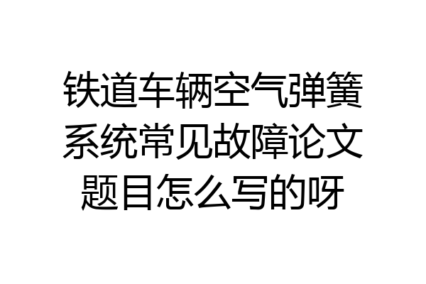 铁道车辆空气弹簧系统常见故障论文题目怎么写的呀