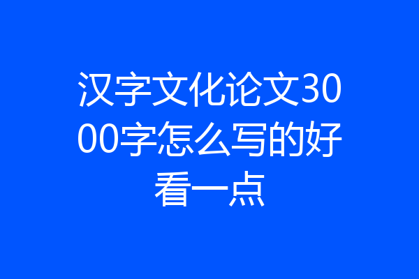 汉字文化论文3000字怎么写的好看一点