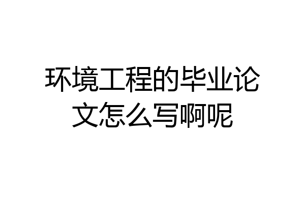 环境工程的毕业论文怎么写啊呢