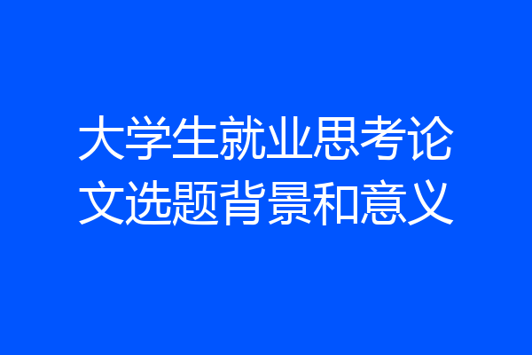 大学生就业思考论文选题背景和意义