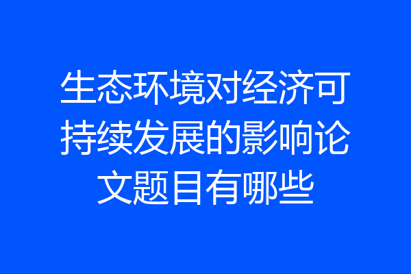 生态环境对经济可持续发展的影响论文题目有哪些