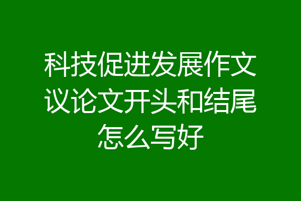 科技促进发展作文议论文开头和结尾怎么写好